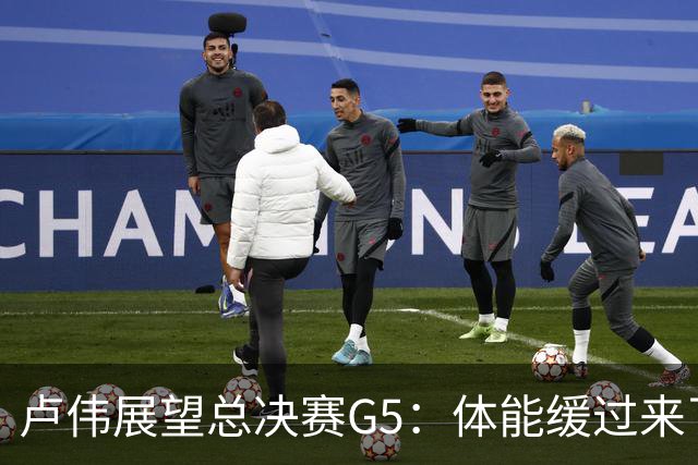 卢伟展望总决赛G5：体能缓过来了，洛夫顿感觉不错，会限制胡金秋